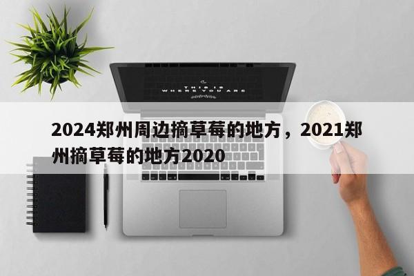 2024郑州周边摘草莓的地方，2021郑州摘草莓的地方2020