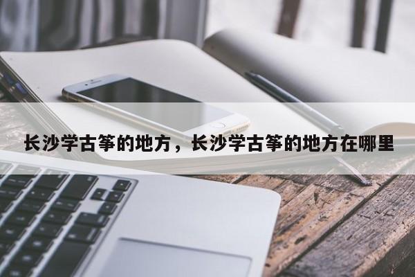 长沙学古筝的地方，长沙学古筝的地方在哪里