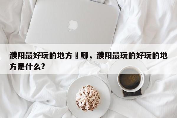 濮阳最好玩的地方昰哪，濮阳最玩的好玩的地方是什么?