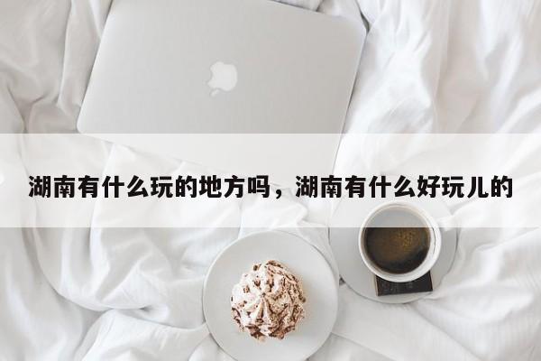 湖南有什么玩的地方吗，湖南有什么好玩儿的