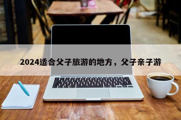 2024适合父子旅游的地方，父子亲子游