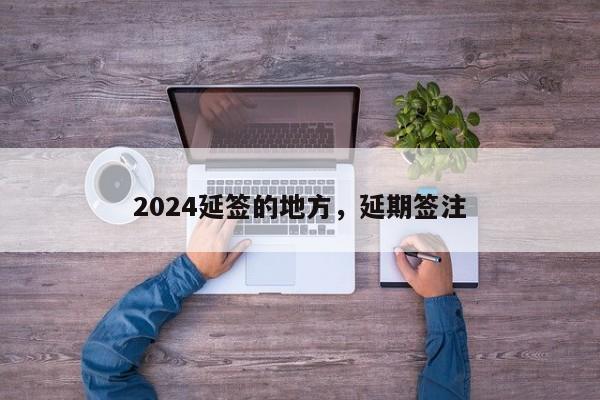 2024延签的地方，延期签注