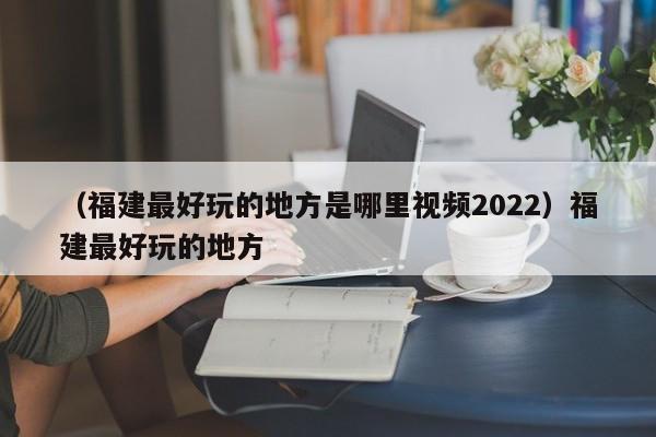 （福建最好玩的地方是哪里视频2022）福建最好玩的地方