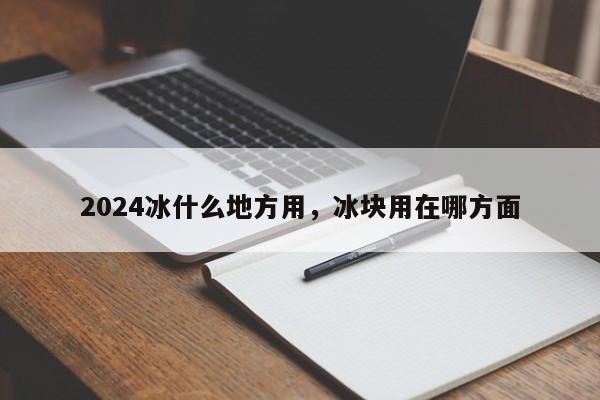 2024冰什么地方用，冰块用在哪方面