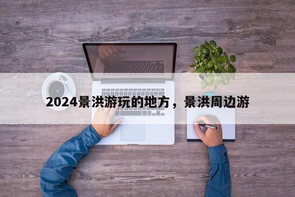 2024景洪游玩的地方，景洪周边游