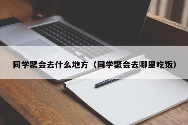 同学聚会去什么地方（同学聚会去哪里吃饭）