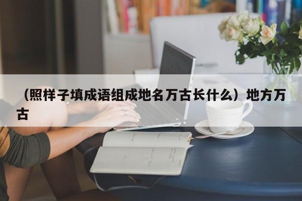 （照样子填成语组成地名万古长什么）地方万古