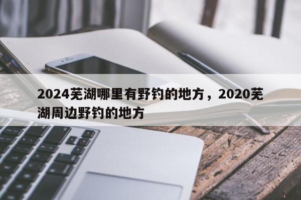 2024芜湖哪里有野钓的地方，2020芜湖周边野钓的地方