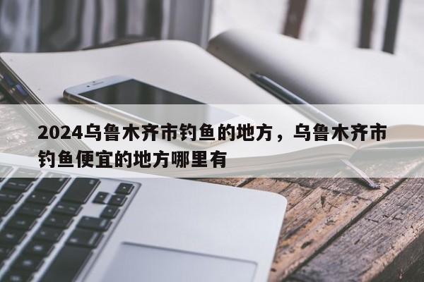 2024乌鲁木齐市钓鱼的地方，乌鲁木齐市钓鱼便宜的地方哪里有