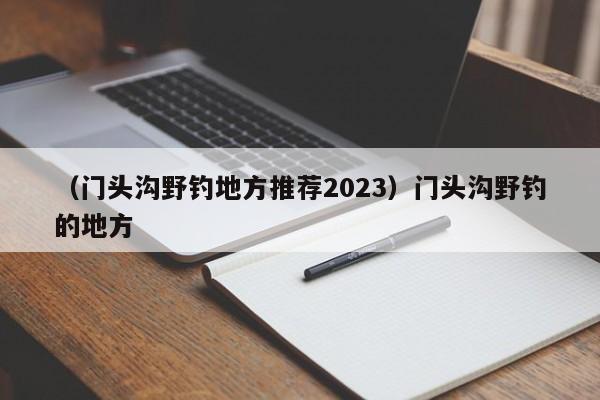 （门头沟野钓地方推荐2023）门头沟野钓的地方