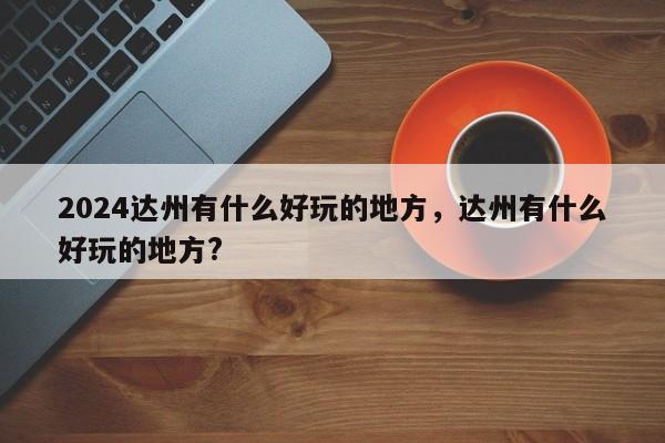 2024达州有什么好玩的地方，达州有什么好玩的地方?