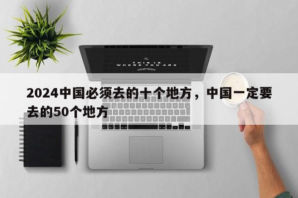 2024中国必须去的十个地方，中国一定要去的50个地方