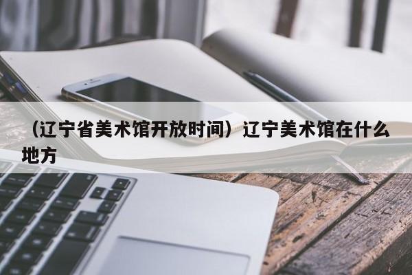 （辽宁省美术馆开放时间）辽宁美术馆在什么地方