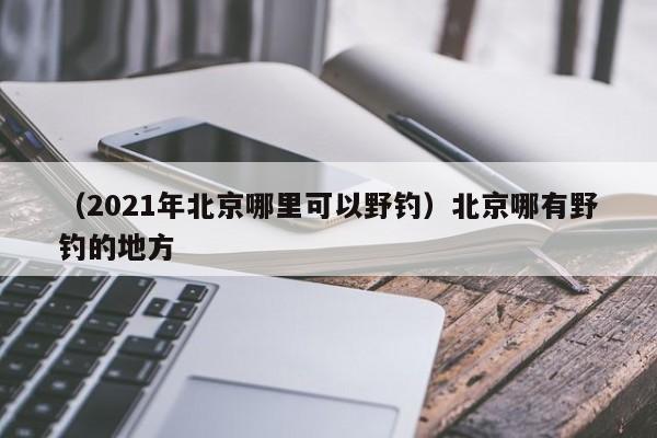 （2021年北京哪里可以野钓）北京哪有野钓的地方