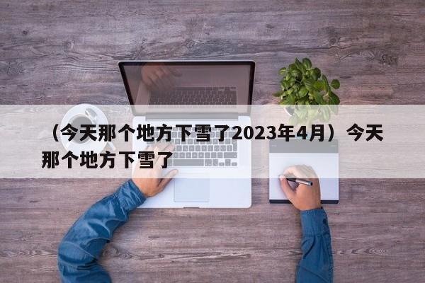 （今天那个地方下雪了2023年4月）今天那个地方下雪了