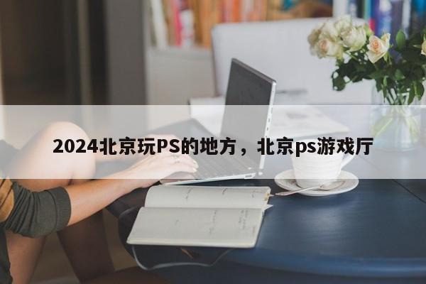 2024北京玩PS的地方，北京ps游戏厅