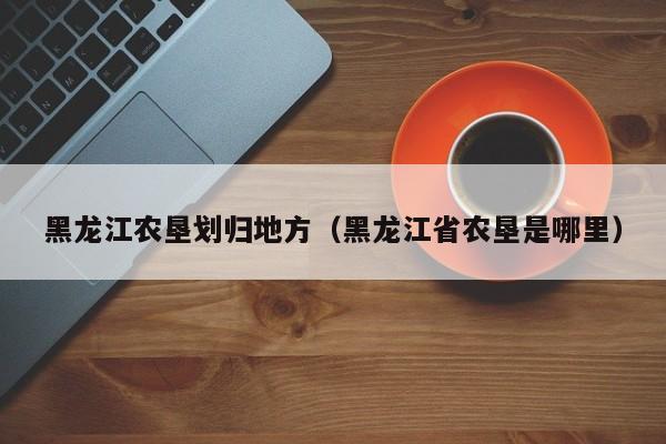 黑龙江农垦划归地方（黑龙江省农垦是哪里）