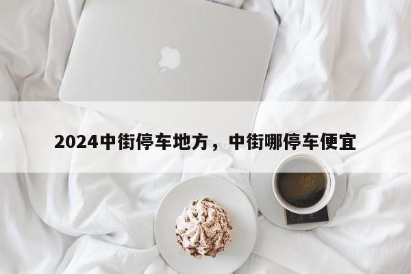 2024中街停车地方，中街哪停车便宜