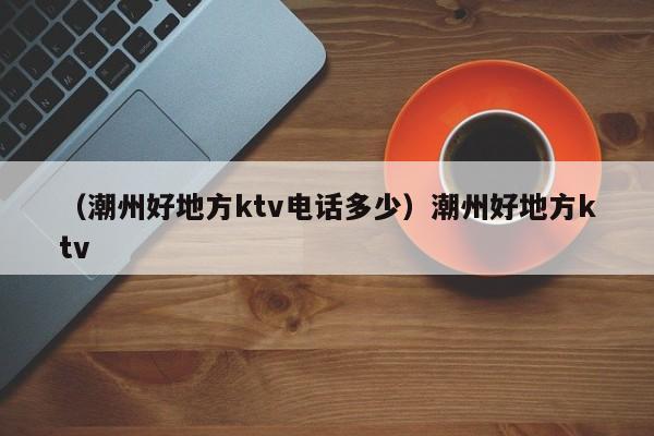 （潮州好地方ktv电话多少）潮州好地方ktv