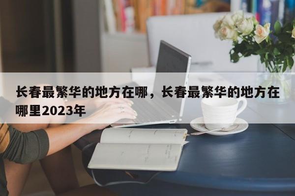 长春最繁华的地方在哪，长春最繁华的地方在哪里2023年