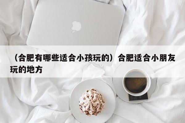 （合肥有哪些适合小孩玩的）合肥适合小朋友玩的地方