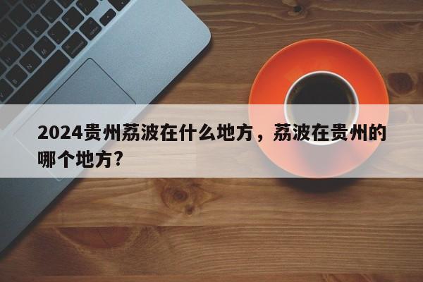 2024贵州荔波在什么地方，荔波在贵州的哪个地方?