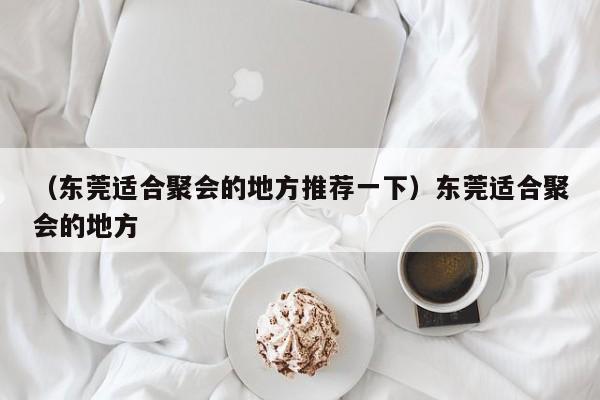 （东莞适合聚会的地方推荐一下）东莞适合聚会的地方