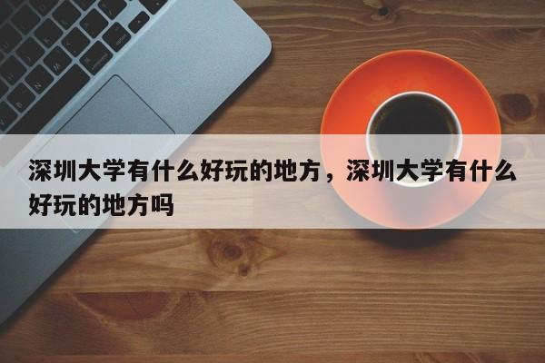 深圳大学有什么好玩的地方，深圳大学有什么好玩的地方吗