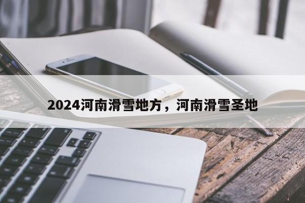 2024河南滑雪地方，河南滑雪圣地