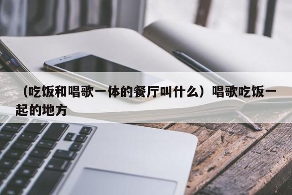 （吃饭和唱歌一体的餐厅叫什么）唱歌吃饭一起的地方