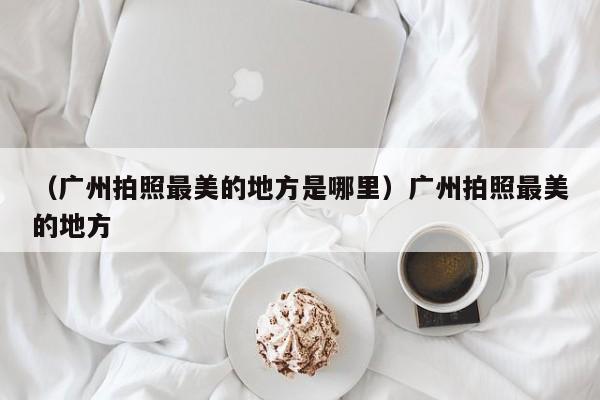 （广州拍照最美的地方是哪里）广州拍照最美的地方