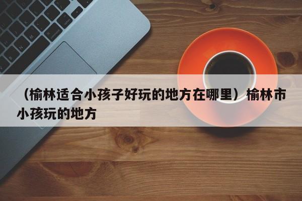 （榆林适合小孩子好玩的地方在哪里）榆林市小孩玩的地方