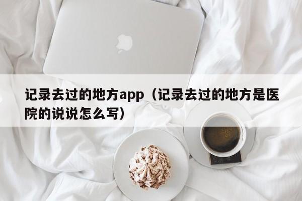 记录去过的地方app（记录去过的地方是医院的说说怎么写）