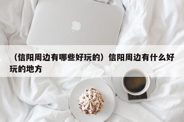 （信阳周边有哪些好玩的）信阳周边有什么好玩的地方