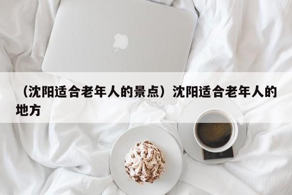 （沈阳适合老年人的景点）沈阳适合老年人的地方