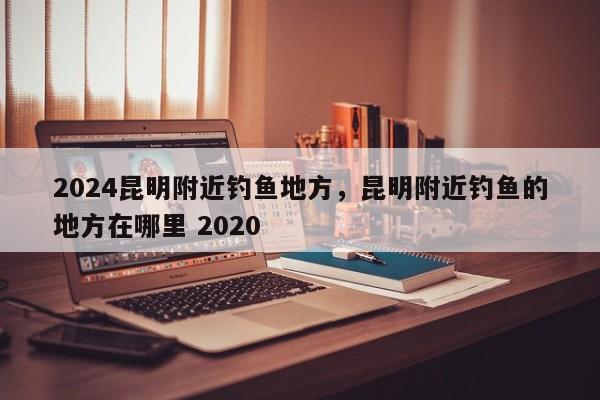 2024昆明附近钓鱼地方，昆明附近钓鱼的地方在哪里 2020