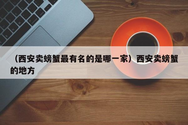 （西安卖螃蟹最有名的是哪一家）西安卖螃蟹的地方