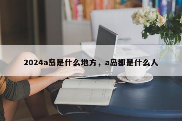 2024a岛是什么地方，a岛都是什么人