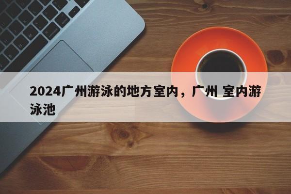 2024广州游泳的地方室内，广州 室内游泳池