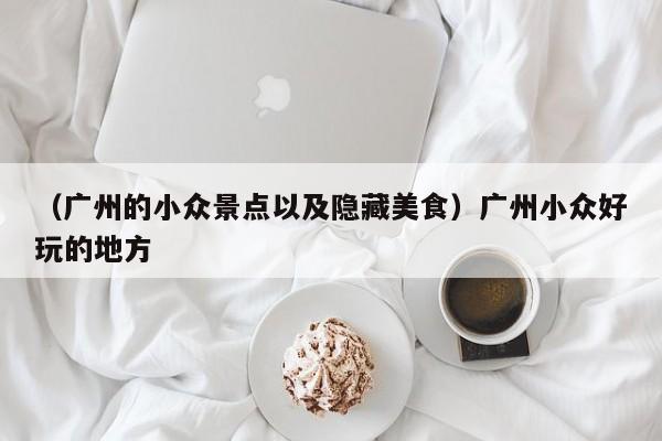 （广州的小众景点以及隐藏美食）广州小众好玩的地方