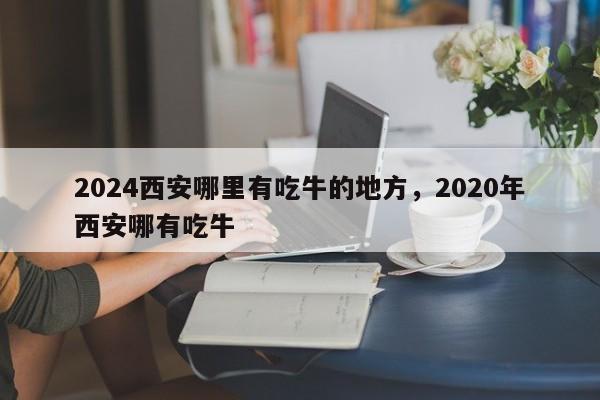 2024西安哪里有吃牛的地方，2020年西安哪有吃牛