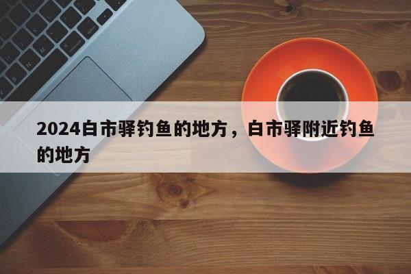 2024白市驿钓鱼的地方，白市驿附近钓鱼的地方