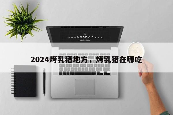 2024烤乳猪地方，烤乳猪在哪吃