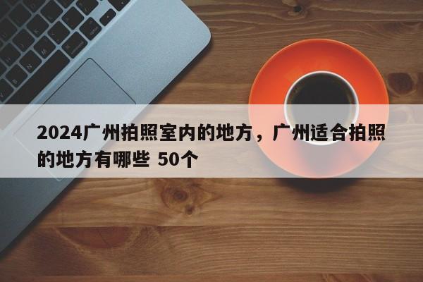 2024广州拍照室内的地方，广州适合拍照的地方有哪些 50个