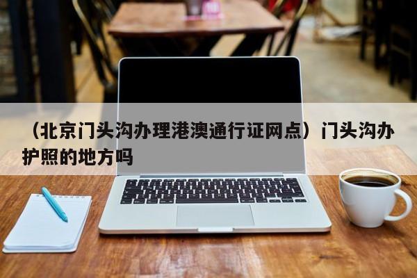 （北京门头沟办理港澳通行证网点）门头沟办护照的地方吗