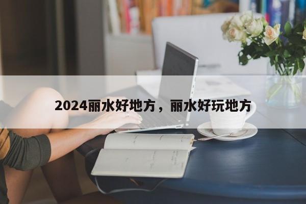 2024丽水好地方，丽水好玩地方